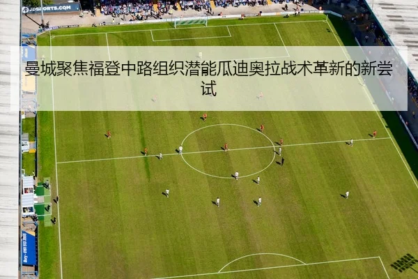 曼城聚焦福登中路组织潜能瓜迪奥拉战术革新的新尝试