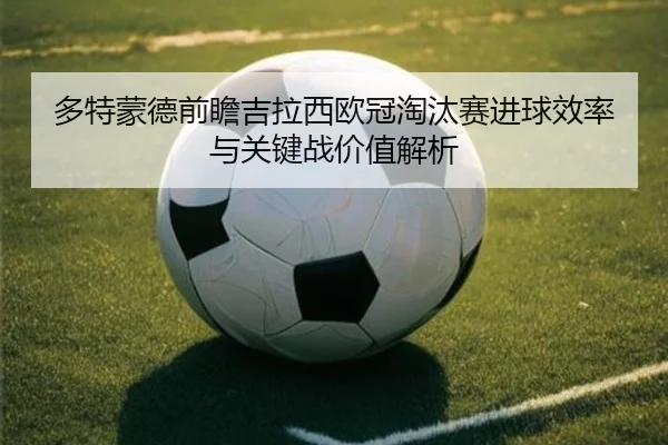 多特蒙德前瞻吉拉西欧冠淘汰赛进球效率与关键战价值解析