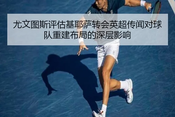 尤文图斯评估基耶萨转会英超传闻对球队重建布局的深层影响